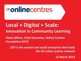 Section Divider: Heading intro here.




Local + Digital + Scale:
Innovation in Community Learning
Helen Milner, Chief Executive, Online Centres
Foundation (OCF)
    OCF is the mutual and social enterprise that leads
                       the UK online centres network
                                       12 March 2013
 