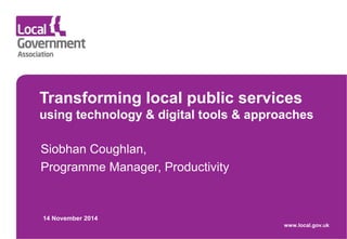 Transforming local public services 
using technology & digital tools & approaches 
Siobhan Coughlan, 
Programme Manager, Productivity 
14 November 2014 
www.local.gov.uk 
 