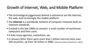 Growth of Internet, Web, and Mobile Platform
 The technological juggernauts behind e-commerce are the Internet,
the web, and increasingly, the mobile platform.
 The Internet is a worldwide network of computer networks built on
common standards.
 Created in the late 1960s to connect a small number of mainframe
computers and their users.
 It links many agencies, institutions, etc.
 In January 2014, there were more than 1 billion Internet hosts over
245 countries, up from 70 million in 2000. (Internet systems Consortium, 2014)
 