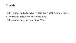 Growth
• 38 years for Radio to achieve 30% share of U. S. households.
• 17 years for Television to achieve 30%.
• 10 years for Internet to achieve 53%.
 