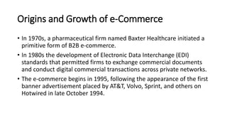 Origins and Growth of e-Commerce
• In 1970s, a pharmaceutical firm named Baxter Healthcare initiated a
primitive form of B2B e-commerce.
• In 1980s the development of Electronic Data Interchange (EDI)
standards that permitted firms to exchange commercial documents
and conduct digital commercial transactions across private networks.
• The e-commerce begins in 1995, following the appearance of the first
banner advertisement placed by AT&T, Volvo, Sprint, and others on
Hotwired in late October 1994.
 