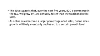 • The data suggests that, over the next five years, B2C e-commerce in
the U.S. will grow by 13% annually, faster than the traditional retail
sales.
• As online sales become a larger percentage of all sales, online sales
growth will likely eventually decline up to a certain growth level.
 