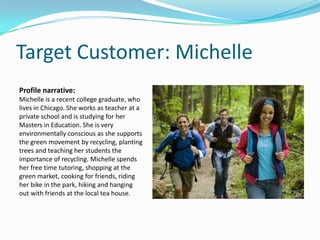Target Customer: Michelle
Profile narrative:
Michelle is a recent college graduate, who
lives in Chicago. She works as teacher at a
private school and is studying for her
Masters in Education. She is very
environmentally conscious as she supports
the green movement by recycling, planting
trees and teaching her students the
importance of recycling. Michelle spends
her free time tutoring, shopping at the
green market, cooking for friends, riding
her bike in the park, hiking and hanging
out with friends at the local tea house.
 