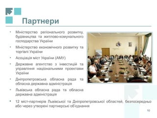 Партнери
10
• Міністерство регіонального розвитку,
будівництва та житлово-комунального
господарства України
• Міністерство економічного розвитку та
торгівлі України
• Асоціація міст України (АМУ)
• Державне агентство з інвестицій та
управління національними проектами
України
• Дніпропетровська обласна рада та
обласна державна адміністрація
• Львівська обласна рада та обласна
державна адміністрація
 12 міст-партнерів Львівської та Дніпропетровської областей, безпосередньо
або через утворені партнерські об’єднання
 