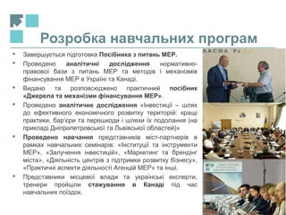 Розробка навчальних програм
11
 Завершується підготовка Посібника з питань МЕР.
 Проведено аналітичні дослідження нормативно-
правової бази з питань МЕР та методів і механізмів
фінансування МЕР в Україні та Канаді.
 Видано та розповсюджено практичний посібник
«Джерела та механізми фінансування МЕР».
 Проведено аналітичне дослідження «Інвестиції – шлях
до ефективного економічного розвитку територій: кращі
практики, бар’єри та перешкоди і шляхи їх подолання (на
прикладі Дніпропетровської та Львівської областей)»
 Проведено навчання представників міст-партнерів в
рамках навчальних семінарів: «Інституції та інструменти
МЕР», «Залучення інвестицій», «Маркетинг та брендінг
міста», «Діяльність центрів з підтримки розвитку бізнесу»,
«Практичні аспекти діяльності Агенцій МЕР» та інші.
 Представники місцевої влади та українські експерти,
тренери пройшли стажування в Канаді під час
навчальних поїздок.
 