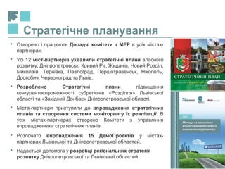 12
Стратегічне планування
 Створено і працюють Дорадчі комітети з МЕР в усіх містах-
партнерах.
 Усі 12 міст-партнерів ухвалили стратегічні плани власного
розвитку: Дніпропетровськ, Кривий Ріг, Жидачів, Новий Розділ,
Миколаїв, Тернівка, Павлоград, Першотравенськ, Нікополь,
Дрогобич, Червоноград та Львів.
 Розроблено Стратегічні плани підвищення
конкурентоспроможності субрегіонів «Розділля» Львівської
області та «Західний Донбас» Дніпропетровської області.
 Міста-партнери приступили до впровадження стратегічних
планів та створення системи моніторингу їх реалізації. В
усіх містах-партнерах створено Комітети з управління
впровадженням стратегічних планів.
 Розпочато впровадження 15 ДемоПроектів у містах-
партнерах Львівської та Дніпропетровської областей.
 Надається допомога у розробці регіональних стратегій
розвитку Дніпропетровської та Львівської областей
 