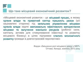 «Місцевий економічний розвиток - це місцевий процесмісцевий процес,, в якому
органи влади та приватний сектор працюють разоморгани влади та приватний сектор працюють разом (усі
зацікавлені сторони) під загальним управлінням місцевихзагальним управлінням місцевих
органів владиорганів влади задля максимально ефективного використаннямаксимально ефективного використання
місцевих та залучення зовнішніх ресурсівмісцевих та залучення зовнішніх ресурсів (робочої сили,
капіталу, активів для стимулювання інвестиції та розвитку
місцевого бізнесу) в цілях підтримки сталого економічногосталого економічного
розвиткурозвитку громади в довгостроковій перспективі»
Форум «Зміцнення ролі місцевого уряду у МЕР»
Оттава, Канада, жовтень 2012 року
Що таке місцевий економічний розвиток?
 