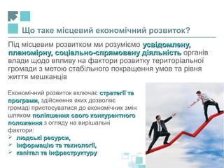 Під місцевим розвитком ми розуміємо усвідомлену,усвідомлену,
планомірну, соціально-спрямовану діяльністьпланомірну, соціально-спрямовану діяльність органів
влади щодо впливу на фактори розвитку територіальної
громади з метою стабільного покращення умов та рівня
життя мешканців
Що таке місцевий економічний розвиток?
Економічний розвиток включає стратегії тастратегії та
програми,програми, здійснення яких дозволяє
громаді пристосуватися до економічних змін
шляхом поліпшення свого конкурентногополіпшення свого конкурентного
положенняположення з огляду на вирішальні
фактори:
 людські ресурси,людські ресурси,
 інформацію та технології,інформацію та технології,
 капітал та інфраструктурукапітал та інфраструктуру
 