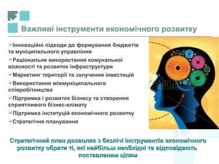 Важливі інструменти економічного розвитку
Інноваційні підходи до формування бюджетів
та муніципального управління
Раціональне використання комунальної
власності та розвиток інфраструктури
Маркетинг території та залучення інвестицій
Використання міжмуніципального
співробітництва
Підтримка і розвиток бізнесу та створення
сприятливого бізнес-клімату
Підтримка інституцій економічного розвитку
Стратегічне планування
Стратегічний план дозволяє з безлічі інструментів економічногоСтратегічний план дозволяє з безлічі інструментів економічного
розвитку обрати ті, які найбільш необхідні та відповідаютьрозвитку обрати ті, які найбільш необхідні та відповідають
поставленим цілямпоставленим цілям
 