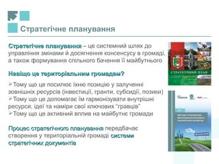 Стратегічне плануванняСтратегічне планування – це системний шлях до
управління змінами й досягнення консенсусу в громаді,
а також формування спільного бачення її майбутнього
Навіщо це територіальним громадам?Навіщо це територіальним громадам?
Тому що це посилює їхню позицію у залученні
зовнішніх ресурсів (інвестиції, гранти, субсидії, позики)
Тому що це допомагає їм гармонізувати внутрішні
ресурси, ідеї та наміри свої ключових “гравців”
Тому що це активний вплив на майбутнє громади
Процес стратегічного плануванняПроцес стратегічного планування передбачає
створення у територіальній громаді системисистеми
стратегічних документівстратегічних документів
Стратегічне планування
 