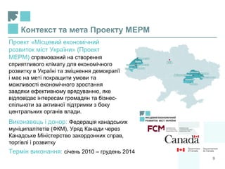 Контекст та мета Проекту МЕРМ
Проект «Місцевий економічний
розвиток міст України» (Проект
МЕРМ) спрямований на створення
сприятливого клімату для економічного
розвитку в Україні та зміцнення демократії
і має на меті покращити умови та
можливості економічного зростання
завдяки ефективному врядуванню, яке
відповідає інтересам громадян та бізнес-
спільноти за активної підтримки з боку
центральних органів влади.
Виконавець і донор: Федерація канадських
муніципалітетів (ФКМ), Уряд Канади через
Канадське Міністерство закордонних справ,
торгівлі і розвитку
Термін виконання: січень 2010 – грудень 2014
9
 