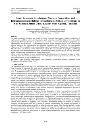 Research on Humanities and Social Sciences
ISSN 2222-1719 (Paper) ISSN 2222-2863 (Online)
Vol.3, No.15, 2013

www.iiste.org

Local Economic Development Strategy Preparation and
Implementation modalities for Sustainable Urban Development in
Sub-Saharan Africa Cities: Lessons from Kigoma, Tanzania
Magigi, W
Moshi University College of Cooperative and Business Studies
(A Constituent College of Sokoine University of Agriculture)
P.O.Box 474, Moshi-Kilimanjaro –Tanzania
Abstract
The paper documents prospects and pitfalls of Local Economic Development Strategy preparation, its
implementation modalities and required capacity in rapidly urbanising cities of Sub-Saharan Africa. It considers
Kigoma Ujiji Municipal Council in Tanzania as a case study. Lessons learnt during the preparation and
implementation process provides a clear understanding on the process, issues and sectors of the local economy,
potential resources for implementation and planning institutions and their roles for its implementation
effectiveness. This is crucial towards creating habitable and liveable cities in Tanzania and other Sub-Saharan
Africa Countries with the same context. The strategic aspects that were utilized in designing the LED Strategy
including the kinds of implementation process and modalities and the required capacity building, which were
needed in initiating and implementing the strategy are described.
Likely, system development towards institutionalising Local Economic Development Strategy in rapidly
urbanising cities for community empowerment and public-private partnership creation in sustainable urban
development contexts are described for learning.
Keywords: “Local Economic Development, Local Economic Development Strategy, Sustainable Urban
Development, Sub-Saharan Africa, Cities”
INTRODUCTION
The development process and policies in Tanzania has given the District councils responsibilities for stimulating
Local Economic Development. The major task in execution of the responsibilities is creation of broad based
enabling environment through which both social and economic development can occur. Traditionally, the main
focus of the District Councils has been on social aspects but increasingly is becoming clear to most of the
councils that sustainability of social services can only be possible if there is rigorous economic development and
thus the environment for income generating activities and the development of small scale enterprises is
becoming more and more important. The challenge however, is the capacity to develop the process for enabling
existence of the environment that needs to be comprehensive and inclusive through appropriate urban planning
approach and processes. Although there is an increasing attention by the District Councils in Tanzania and other
developing countries of the same context on the outsourcing services from civil society organizations and private
sector, the coordination, partnership and the dialogue modalities between public and private sector is still weak.
Closely linked to the challenge are the unavailability and/or weak service providers within the district councils,
private sector and civil society that can clearly articulate the services required and the process for provision of
the services in stimulating local economic development.
In supporting the argumentations, it should be clear that the purpose of Local Economic Development (LED)
strategy in urban planning processes is to build up the economic capacity of residents, local authorities and
institutions to improve their economic future and the quality of life for all. It is a planning process by which
public, business and nongovernmental, sector partners work collectively to create better conditions for economic
growth and employment generation in the current era of fighting against poverty in countries of the world.
Following these aspirations and needs, Districts Councils in Tanzania and other developing Countries in SubSaharan Africa embarks on preparing Local Economic Development strategy in countries of emerging
economies that eventually result into existence of enabling comprehensive and inclusive environment of
participation and public-private partnership in urban development agenda. This planning approach provides
space for participation of the vulnerable groups especially women, youth, farmer groups and other service sector
to participate meaningful in economic activities and be able to manage their livelihoods in a sustainable manner,
within the context of utilizing and reflecting on existing economic opportunities in both urban and rural settings
(Friedmann, 1987; Halla, 2002b).

171

 