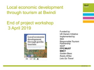 1
Local economic development
through tourism at Bwindi
End of project workshop
3 April 2019
Funded by:
UK Darwin Initiative
Implemented by:
IIED
Responsible Tourism
Partnership
IGCP
ITFC/MUST
BMCT
Golden Bees
Kwetu Afrika
Lets Go Travel
 
