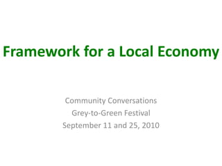 Framework for a Local Economy Community Conversations Grey-to-Green Festival September 11 and 25, 2010 
