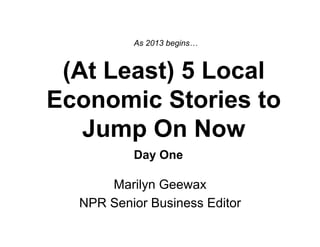As 2013 begins…



 (At Least) 5 Local
Economic Stories to
   Jump On Now
          Day One

      Marilyn Geewax
  NPR Senior Business Editor
 