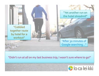 “Yet	
  another	
  run	
  on	
  
the	
  hotel	
  dreadmill”	
  
“Cobbled	
  
together	
  route	
  
by	
  hotel	
  for	
  a	
  
workout”	
  
“After	
  30	
  minutes	
  of	
  
Google	
  searching…”	
  
“Didn’t	
  run	
  at	
  all	
  on	
  my	
  last	
  business	
  trip;	
  I	
  wasn’t	
  sure	
  where	
  to	
  go!”	
  
 