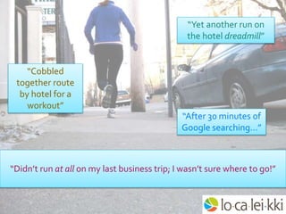 “Yet another run on
the hotel dreadmill”
“Cobbled
together route
by hotel for a
workout”
“After 30 minutes of
Google searching…”
“Didn’t run at all on my last business trip; I wasn’t sure where to go!”
 