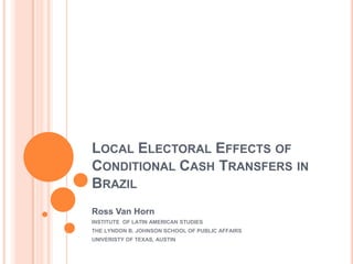 LOCAL ELECTORAL EFFECTS OF
CONDITIONAL CASH TRANSFERS IN
BRAZIL
Ross Van Horn
INSTITUTE OF LATIN AMERICAN STUDIES
THE LYNDON B. JOHNSON SCHOOL OF PUBLIC AFFAIRS
UNIVERISTY OF TEXAS, AUSTIN
 