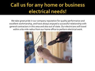 Call us for any home or business electrical needs!We take great pride in our company reputation for quality performance andexcellent workmanship, and have always enjoyed a successful relationship withgeneral contractors in this area and also out of state. Our electricians will travel within a 60 mile radius from our home office to perform electrical work. 