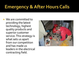 Emergency & After Hours CallsWe are committed to providing the latest technology, highest quality products and superior customer service. This strategy is what sets us apart from our competition and has made us leaders in the electrical contracting field. 