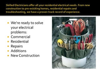 Skilled Electricians offer all your residential electrical needs. From new construction to pre-exisiting homes, residential repairs and troubleshooting, we have a proven track record of experience. We’re ready to solve your electrical problems:CommercialResidentialRepairsAdditionsNew Construction