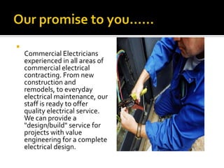 
    Commercial Electricians
    experienced in all areas of
    commercial electrical
    contracting. From new
    construction and
    remodels, to everyday
    electrical maintenance, our
    staff is ready to offer
    quality electrical service.
    We can provide a
    "design/build" service for
    projects with value
    engineering for a complete
    electrical design.
 