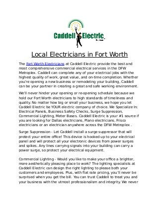 Local Electricians in Fort Worth
The Fort Worth Electricians at Caddell Electric provide the best and
most comprehensive commercial electrical services in the DFW
Metroplex. Caddell can complete any of your electrical jobs with the
highest quality of work, great value, and on-time completion. Whether
you’re opening a new business or remodeling your building, Caddell
can be your partner in creating a great and safe working environment.
We’ll never hinder your opening or re-opening schedule because we
hold our Fort Worth electricians to high standards of timeliness and
quality. No matter how big or small your business, we hope you let
Caddell Electric be YOUR electric company of choice. We Specialize In:
Electrical Panels, Business Safety Checks, Surge Suppression,
Commercial Lighting, Meter Bases. Caddell Electric is your #1 source if
you are looking for Dallas electricians, Plano electricians, Frisco
electricians or an electrician anywhere across the DFW Metroplex .
Surge Suppression - Let Caddell install a surge suppressor that will
protect your entire office! This device is hooked up to your electrical
panel and will protect all your electronic devices from power surges
and spikes. Any lines carrying signals into your building can carry a
power surge, so protect your electrical equipment.
Commercial Lighting - Would you like to make your office a brighter,
more aesthetically pleasing place to work? The lighting specialists at
Caddell Electric can design the right lighting to please both your
customers and employees. Plus, with flat rate pricing, you’ll never be
surprised when you get the bill. You can trust Caddell to treat you and
your business with the utmost professionalism and integrity. We never
 