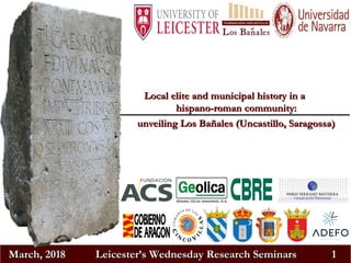 March, 2018March, 2018 Leicester’s Wednesday Research SeminarsLeicester’s Wednesday Research Seminars 11
Local elite and municipal history in aLocal elite and municipal history in a
hispano-roman community:hispano-roman community:
unveiling Los Bañales (Uncastillo, Saragossa)unveiling Los Bañales (Uncastillo, Saragossa)
 
