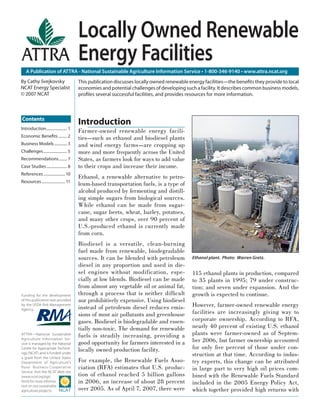 Locally Owned Renewable
                                        Energy Facilities
   A Publication of ATTRA - National Sustainable Agriculture Information Service • 1-800-346-9140 • www.attra.ncat.org
By Cathy Svejkovsky                     This publication discusses locally owned renewable energy facilities—the beneﬁts they provide to local
NCAT Energy Specialist                  economies and potential challenges of developing such a facility. It describes common business models,
© 2007 NCAT                             proﬁles several successful facilities, and provides resources for more information.



Contents
                                        Introduction
Introduction ..................... 1
                                        Farmer-owned renewable energy facili-
Economic Beneﬁts ......... 2            ties—such as ethanol and biodiesel plants
Business Models ............. 3         and wind energy farms—are cropping up
Challenges ........................ 5   more and more frequently across the United
Recommendations ........ 7              States, as farmers look for ways to add value
Case Studies ..................... 8    to their crops and increase their income.
References ...................... 10
                                        Ethanol, a renewable alternative to petro-
Resources ........................ 11
                                        leum-based transportation fuels, is a type of
                                        alcohol produced by fermenting and distill-
                                        ing simple sugars from biological sources.
                                        While ethanol can be made from sugar-
                                        cane, sugar beets, wheat, barley, potatoes,
                                        and many other crops, over 90 percent of
                                        U.S.-produced ethanol is currently made
                                        from corn.
                                        Biodiesel is a versatile, clean-burning
                                        fuel made from renewable, biodegradable
                                        sources. It can be blended with petroleum           Ethanol plant. Photo: Warren Gretz.
                                        diesel in any proportion and used in die-
                                        sel engines without modification, espe-             115 ethanol plants in production, compared
                                        cially at low blends. Biodiesel can be made         to 35 plants in 1995; 79 under construc-
                                        from almost any vegetable oil or animal fat,        tion; and seven under expansion. And the
Funding for the development             through a process that is neither difﬁcult          growth is expected to continue.
of this publication was provided        nor prohibitively expensive. Using biodiesel
by the USDA Risk Management
                                        instead of petroleum diesel reduces emis-           However, farmer-owned renewable energy
Agency.
                                        sions of most air pollutants and greenhouse         facilities are increasingly giving way to
                                        gases. Biodiesel is biodegradable and essen-        corporate ownership. According to RFA,
                                        tially non-toxic. The demand for renewable          nearly 40 percent of existing U.S. ethanol
ATTRA—National Sustainable
                                        fuels is steadily increasing, providing a           plants were farmer-owned as of Septem-
Agriculture Information Ser-
vice is managed by the National         good opportunity for farmers interested in a        ber 2006, but farmer ownership accounted
Center for Appropriate Technol-
                                        locally owned production facility.                  for only ﬁve percent of those under con-
ogy (NCAT) and is funded under
a grant from the United States
                                                                                            struction at that time. According to indus-
Department of Agriculture’s             For example, the Renewable Fuels Asso-              try experts, this change can be attributed
Rural Business- Cooperative             ciation (RFA) estimates that U.S. produc-           in large part to very high oil prices com-
Service. Visit the NCAT Web site
(www.ncat.org/agri.                     tion of ethanol reached 5 billion gallons           bined with the Renewable Fuels Standard
html) for more informa-                 in 2006, an increase of about 28 percent            included in the 2005 Energy Policy Act,
tion on our sustainable
agriculture projects.                   over 2005. As of April 7, 2007, there were          which together provided high returns with
 