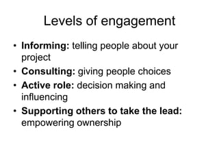 Levels of engagement
• Informing: telling people about your
  project
• Consulting: giving people choices
• Active role: decision making and
  influencing
• Supporting others to take the lead:
  empowering ownership
 