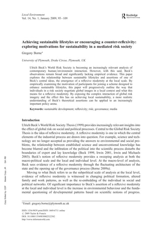 Local Environment
                      Vol. 14, No. 1, January 2009, 95 –109




                      Achieving sustainable lifestyles or encouraging a counter-reﬂexivity:
                      exploring motivations for sustainability in a mediated risk society
                      Gregory BorneÃ

                      University of Plymouth, Drake Circus, Plymouth, UK

                               Ulrich Beck’s World Risk Society is becoming an increasingly relevant analysis of
                               contemporary human/environment interaction. However, with this said, Beck’s
                               observations remain broad and signiﬁcantly lacking empirical evidence. This paper
                               explores the relationship between sustainable lifestyles and assertions of one of
                               Beck’s central ideas, the emergence of a reﬂexive modernity at the local scale. By
                               empirically examining the motivation of participants for joining a scheme designed to
                               enhance sustainable lifestyles, this paper will progressively outline the way that
                               individuals in a risk society negotiate global images in a local context and what this
                               means for a reﬂexive modernity. By exposing the complex interaction of global risk
                               imagery and the effect this has on achieving local sustainability, a more realistic
                               understanding of Beck’s theoretical assertions can be applied to an increasingly
                               important policy arena.
                               Keywords: sustainable development; reﬂexivity; risk; governance; media


                      Introduction
                      Ulrich Beck’s World Risk Society Thesis (1999) provides increasingly relevant insights into
                      the effect of global risk on social and political processes. Central to the Global Risk Society
                      Thesis is the idea of reﬂexive modernity. A reﬂexive modernity is one in which the central
                      elements of the industrial process are drawn into question. For example, science and tech-
                      nology are no longer accepted as providing the answers to environmental and social pro-
                      blems, the relationship between established science and unconventional knowledge has
                      become blurred and the inﬁltration of the political into the scientiﬁc process disturbs the
                      boundaries of expert and lay knowledge (Beck 1999, Irwin 2001, Irwin and Michaels
                      2003). Beck’s notion of reﬂexive modernity provides a sweeping analysis at both the
QA: RB




                      macro-political scale and the local and individual level. At the macro-level of analysis,
                      Beck sees evidence of a reﬂexive modernity through the ﬂuctuating architecture of the
Master Copy: JR




                      state and the opening up of the governance process (Borne 2009a).
                          Moving to what Beck refers to as the subpolitical scale of analysis at the local level,
                      evidence of reﬂexive modernity is witnessed in changing political formation, altered
                      family and work patterns, as well as the re-embedding of the individual in social and
                      political networks. Of signiﬁcant importance to Beck’s assertion of a reﬂexive modernity
Copy Edited by: CDP




                      at the local and individual level is the increase in environmental behaviour and the funda-
                      mental questioning of developmental patterns based on scientiﬁc notions of progress.


                      Ã
                          Email: gregory.borne@plymouth.ac.uk

                      ISSN 1354-9839 print/ISSN 1469-6711 online
                      # 2009 Taylor & Francis
                      DOI: 10.1080/13549830802522582
                      http://www.informaworld.com
 