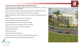 TERMINALES LOGÍSTICOS 
DE COLOMBIA 
Características generales del Terminal: 
Espacios modulares con valor agregado, ideales para almacenamiento y soporte de 
operaciones logísticas e industriales. 
Planta de tratamiento de aguas residuales domésticas para la totalidad del proyecto. 
Planta eléctrica para zonas comunes, iluminación exterior y seguridad. 
Muelles deprimidos de carga (1,35 MTS) con rampas niveladoras hidráuilicas para cada 
bodega. 
Bahías de pavimentos de adoquín frente a mezzanines. 
Servicio de báscula certificada hasta 80 toneladas. 
Todas las bodegas tienen azotea con cubierta transitable. 
Circuito de vigilancia y cerramiento para todo el complejo. 
Red general contra incendio y Red de agua potable. 
Parqueadero de visitantes. 
Doble bahía de acceso. 
Zonas verdes y plan de arborización. 
Iluminación exterior con postes y luminarias de alumbrado público. 
Dos basculas camioneras certificadas hasta de 80 toneladas. 
 