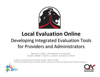 Local Evaluation Online
Developing Integrated Evaluation Tools 
  for Providers and Administrators
                    Deanna L. Sykes1, Christopher S. Krawczyk2 , 
                 David S. Webb1, Valorie L. Eckert1, & Kevin D. Sitter1
 1 California Department of Public Health, Office of AIDS 
 2 California Department of Public Health, Maternal, Child and Adolescent Health Program
 