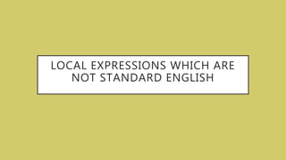 LOCAL EXPRESSIONS WHICH ARE
NOT STANDARD ENGLISH
 