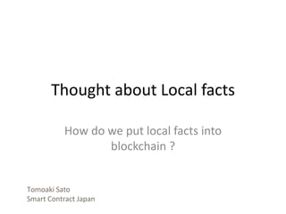 Thought about Local facts
How do we put local facts into
blockchain ?
Tomoaki Sato
Smart Contract Japan
 