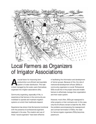 Local Farmers as Organizers
of Irrigator Associations
crucial factor for improving farm
productivity is an efficient and equitable
system of water distribution. This task
is best managed by the water users themselves
organized into irrigator associations (IAs).
Community organizing, especially of IAs, is
essential so that farmers in the community are
mobilized to operate and maintain irrigation
systems on which their livelihoods depend.
Experience has shown that IAs become functional
with the presence of professional organizers
deployed in the area. The creation and use of
these “social organizers” have been effective
in facilitating the information and development
of farmer groups. Because of this, the role of
institutional development officers (IDOs) or
community organizers is crucial. Professional
IDOs would live in the project area and enable
farmers to effectively manage their organization
and their water system.
However, most often, IDOs get reassigned to
other projects or their contracts end. In this case,
only the IA officers remain to lead the IAs. With
the problems accompanying the reassignment
and contract termination of IDOs, the need
for farmer-irrigator organizers (FIOs) becomes
paramount.
 