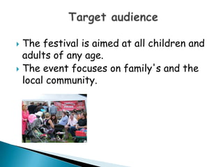 The festival is aimed at all children and adults of any age.The event focuses on family's and the local community.Target audience