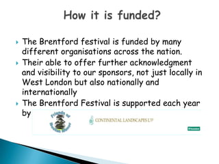The Brentford festival is funded by many different organisations across the nation. Their able to offer further acknowledgment and visibility to our sponsors, not just locally in West London but also nationally and internationallyThe Brentford Festival is supported each year by How it is funded?