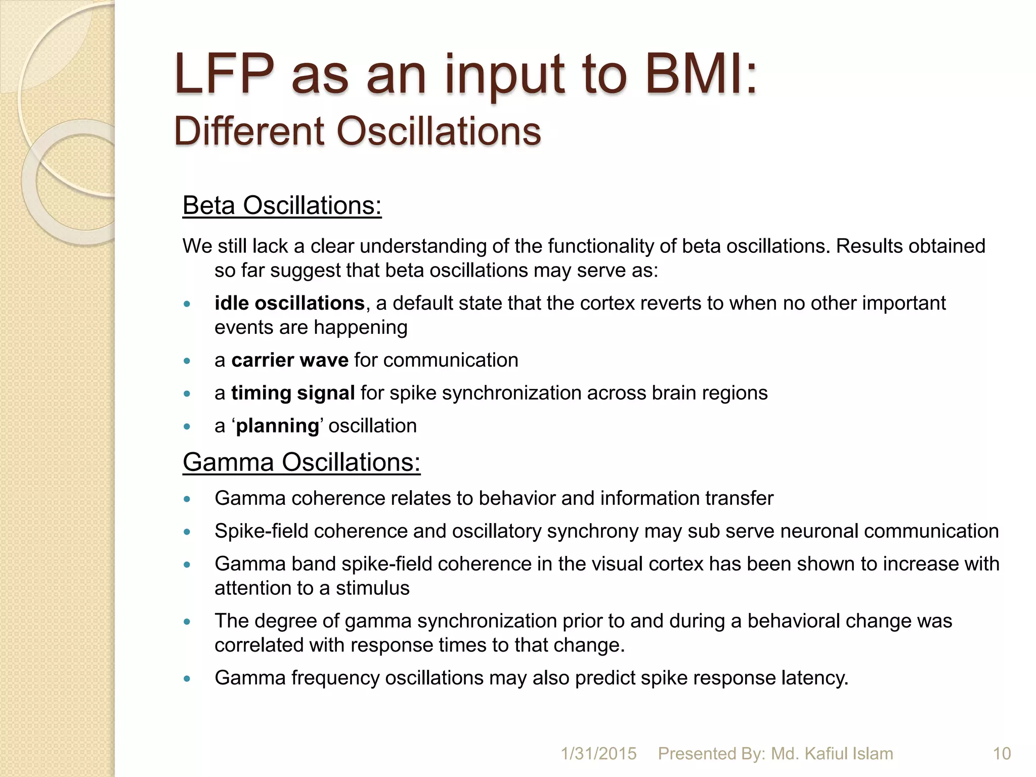 LFP as an input to BMI:
Different Oscillations
Beta Oscillations:
We still lack a clear understanding of the functionality of beta oscillations. Results obtained
so far suggest that beta oscillations may serve as:
 idle oscillations, a default state that the cortex reverts to when no other important
events are happening
 a carrier wave for communication
 a timing signal for spike synchronization across brain regions
 a ‘planning’ oscillation
Gamma Oscillations:
 Gamma coherence relates to behavior and information transfer
 Spike-field coherence and oscillatory synchrony may sub serve neuronal communication
 Gamma band spike-field coherence in the visual cortex has been shown to increase with
attention to a stimulus
 The degree of gamma synchronization prior to and during a behavioral change was
correlated with response times to that change.
 Gamma frequency oscillations may also predict spike response latency.
1/31/2015 10Presented By: Md. Kafiul Islam
 