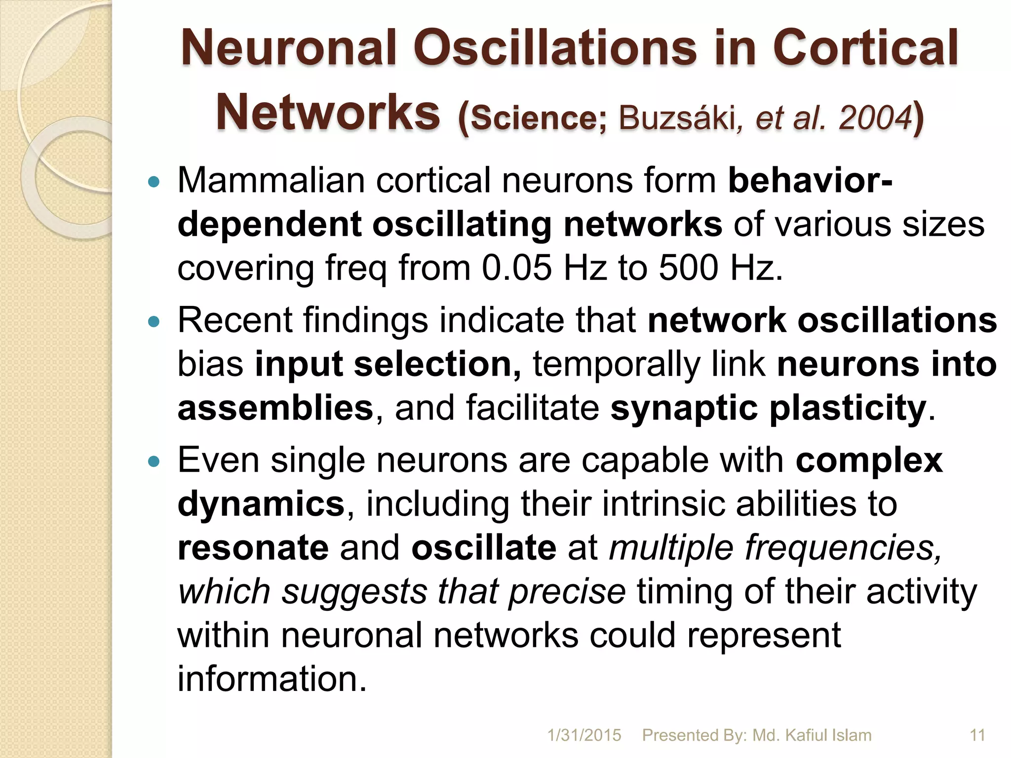 Neuronal Oscillations in Cortical
Networks (Science; Buzsáki, et al. 2004)
 Mammalian cortical neurons form behavior-
dependent oscillating networks of various sizes
covering freq from 0.05 Hz to 500 Hz.
 Recent findings indicate that network oscillations
bias input selection, temporally link neurons into
assemblies, and facilitate synaptic plasticity.
 Even single neurons are capable with complex
dynamics, including their intrinsic abilities to
resonate and oscillate at multiple frequencies,
which suggests that precise timing of their activity
within neuronal networks could represent
information.
1/31/2015 Presented By: Md. Kafiul Islam 11
 