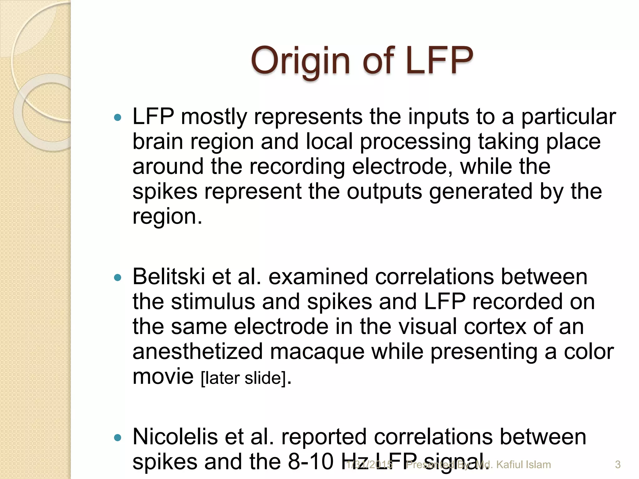Origin of LFP
 LFP mostly represents the inputs to a particular
brain region and local processing taking place
around the recording electrode, while the
spikes represent the outputs generated by the
region.
 Belitski et al. examined correlations between
the stimulus and spikes and LFP recorded on
the same electrode in the visual cortex of an
anesthetized macaque while presenting a color
movie [later slide].
 Nicolelis et al. reported correlations between
spikes and the 8-10 Hz LFP signal.1/31/2015 3Presented By: Md. Kafiul Islam
 