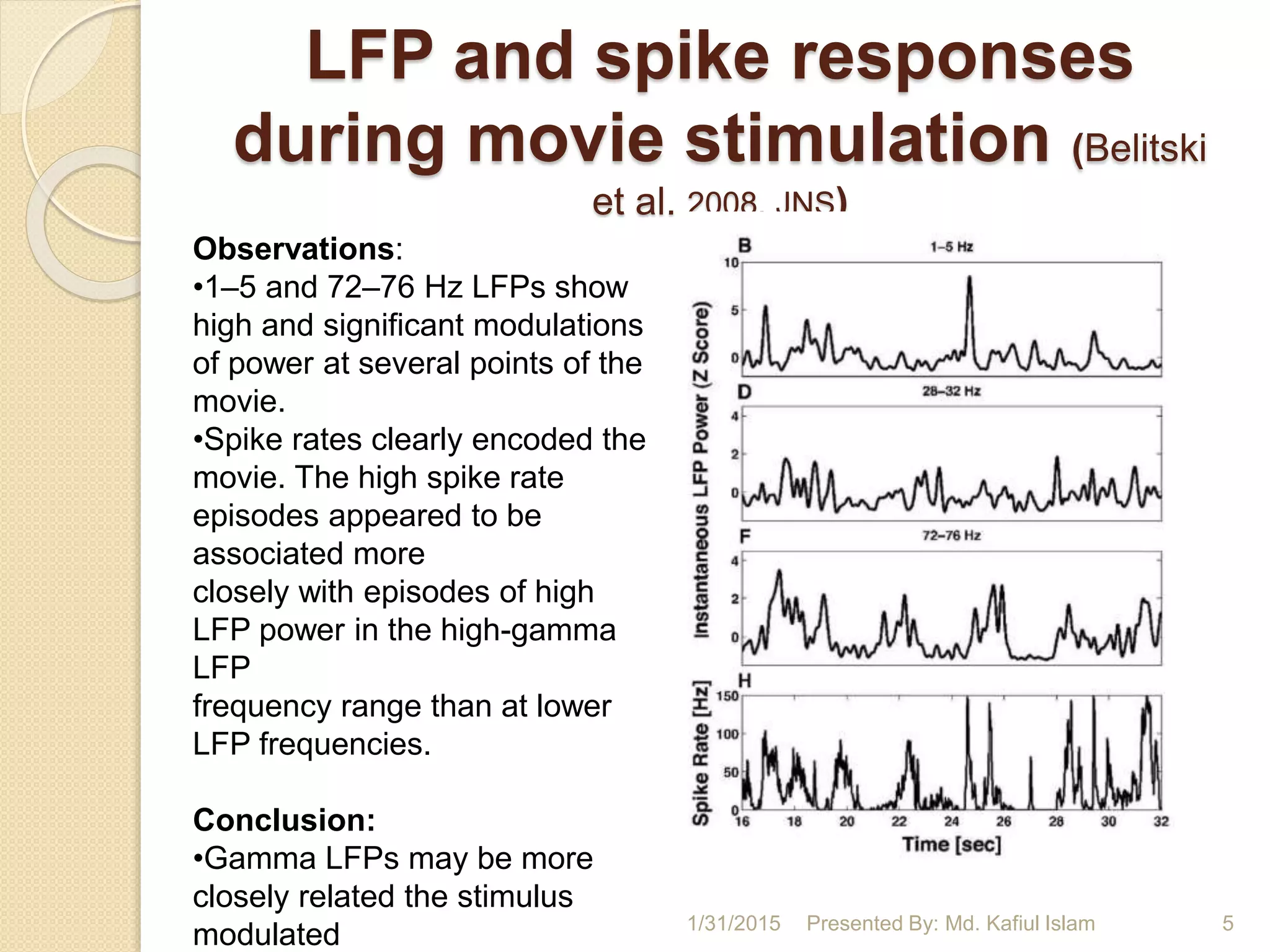 LFP and spike responses
during movie stimulation (Belitski
et al. 2008, JNS)
Observations:
•1–5 and 72–76 Hz LFPs show
high and significant modulations
of power at several points of the
movie.
•Spike rates clearly encoded the
movie. The high spike rate
episodes appeared to be
associated more
closely with episodes of high
LFP power in the high-gamma
LFP
frequency range than at lower
LFP frequencies.
Conclusion:
•Gamma LFPs may be more
closely related the stimulus
modulated 1/31/2015 5Presented By: Md. Kafiul Islam
 