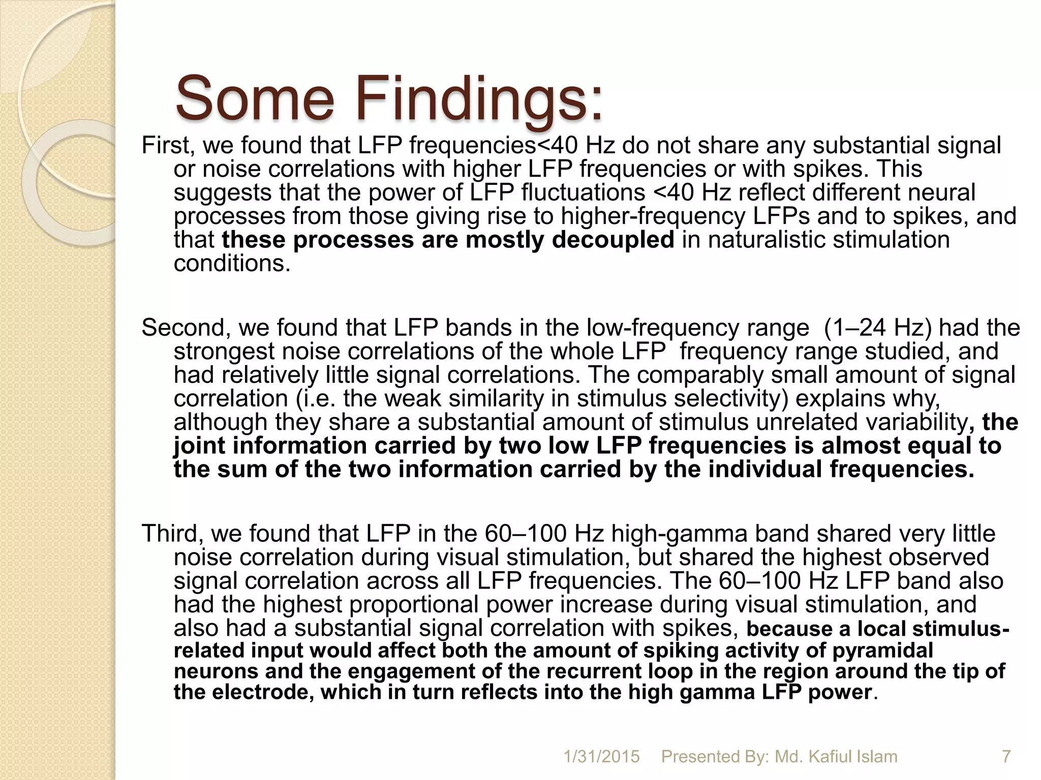 Some Findings:
First, we found that LFP frequencies<40 Hz do not share any substantial signal
or noise correlations with higher LFP frequencies or with spikes. This
suggests that the power of LFP fluctuations <40 Hz reflect different neural
processes from those giving rise to higher-frequency LFPs and to spikes, and
that these processes are mostly decoupled in naturalistic stimulation
conditions.
Second, we found that LFP bands in the low-frequency range (1–24 Hz) had the
strongest noise correlations of the whole LFP frequency range studied, and
had relatively little signal correlations. The comparably small amount of signal
correlation (i.e. the weak similarity in stimulus selectivity) explains why,
although they share a substantial amount of stimulus unrelated variability, the
joint information carried by two low LFP frequencies is almost equal to
the sum of the two information carried by the individual frequencies.
Third, we found that LFP in the 60–100 Hz high-gamma band shared very little
noise correlation during visual stimulation, but shared the highest observed
signal correlation across all LFP frequencies. The 60–100 Hz LFP band also
had the highest proportional power increase during visual stimulation, and
also had a substantial signal correlation with spikes, because a local stimulus-
related input would affect both the amount of spiking activity of pyramidal
neurons and the engagement of the recurrent loop in the region around the tip of
the electrode, which in turn reflects into the high gamma LFP power.
1/31/2015 Presented By: Md. Kafiul Islam 7
 