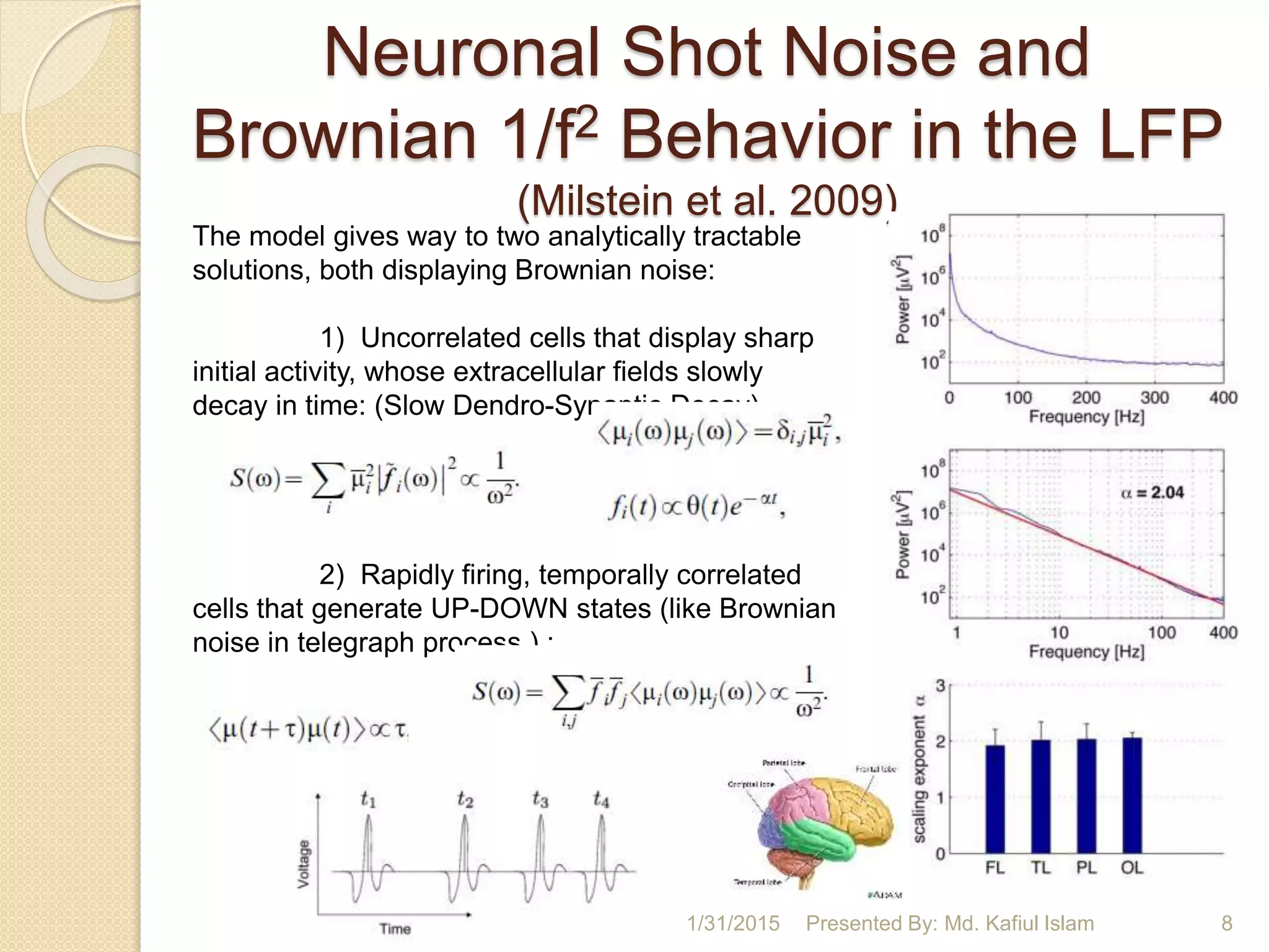 Neuronal Shot Noise and
Brownian 1/f2 Behavior in the LFP
(Milstein et al. 2009)
1/31/2015 Presented By: Md. Kafiul Islam 8
The model gives way to two analytically tractable
solutions, both displaying Brownian noise:
1) Uncorrelated cells that display sharp
initial activity, whose extracellular fields slowly
decay in time: (Slow Dendro-Synaptic Decay)
2) Rapidly firing, temporally correlated
cells that generate UP-DOWN states (like Brownian
noise in telegraph process ) :
 