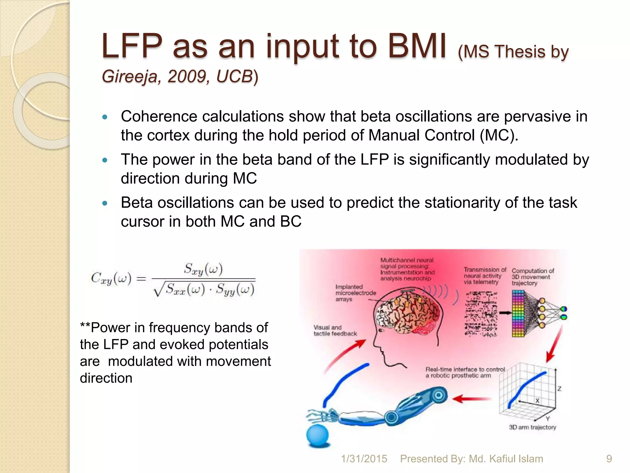 LFP as an input to BMI (MS Thesis by
Gireeja, 2009, UCB)
 Coherence calculations show that beta oscillations are pervasive in
the cortex during the hold period of Manual Control (MC).
 The power in the beta band of the LFP is significantly modulated by
direction during MC
 Beta oscillations can be used to predict the stationarity of the task
cursor in both MC and BC
1/31/2015 Presented By: Md. Kafiul Islam 9
**Power in frequency bands of
the LFP and evoked potentials
are modulated with movement
direction
 