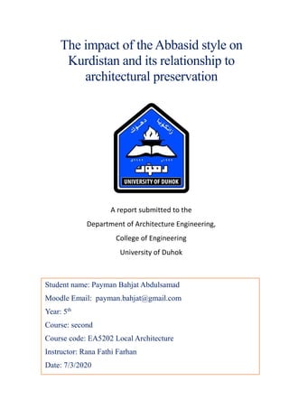 The impact of the Abbasid style on
Kurdistan and its relationship to
architectural preservation
Student name: Payman Bahjat Abdulsamad
Moodle Email: payman.bahjat@gmail.com
Year: 5th
Course: second
Course code: EA5202 Local Architecture
Instructor: Rana Fathi Farhan
Date: 7/3/2020
A report submitted to the
Department of Architecture Engineering,
College of Engineering
University of Duhok
 