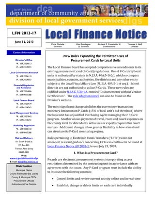 New Rules Expanding the Permitted Uses of
Procurement Cards by Local Units
The Local Finance Board has adopted comprehensive amendments to its
existing procurement card (P-Card) regulations. Use of P-Cards by local
units is authorized by statute in N.J.S.A. 40A:5-16(c), which encompass
municipalities, counties, authorities, fire districts and any other entity
subject to the Local Fiscal Affairs Law (N.J.S.A. 40A:5-1 et seq.). School
districts are not authorized to utilize P-Cards. These new rules are
codified under N.J.A.C. 5:30-9A, entitled “Disbursements without Vendor
Certification”. The rule adoption notice can also be found on the
Division’s website.
The most significant change abolishes the current per-transaction
monetary limitation on P-Cards (15% of local unit’s bid threshold) where
the local unit has a Qualified Purchasing Agent managing their P-Card
program. Another allows payment of travel, room and board expenses on
the county level for defendants, witnesses or experts required for court
matters. Additional changes allow greater flexibility in how a local unit
can structure its P-Card monitoring regime.
Rules pertaining to Electronic Funds Transfers (“EFTs”) were not
amended; relevant guidance concerning EFTs can continue to be found at
Local Finance Notice AU 2003-1, issued July 23, 2003.
I. What is a Procurement Card?
P-cards are electronic procurement systems incorporating access
restrictions determined by the contracting unit in accordance with an
agreement with the issuer. Any P-Card program must include the ability
to institute the following controls:
 Control limits and review current activity online and in real-time
 Establish, change or delete limits on each card individually
Contact Information
Director's Office
V. 609.292.6613
F. 609.292.9073
Local Government Research
V. 609.292.6110
F. 609.292.9073
Financial Regulation
and Assistance
V. 609.292.4806
F. 609.984.7388
Local Finance Board
V. 609.292.0479
F. 609.633.6243
Local Management Services
V. 609.292.7842
F. 609.633.6243
Authority Regulation
V. 609.984.0132
F. 609.984.7388
Mail and Delivery
101 South Broad St.
PO Box 803
Trenton, New Jersey
08625-0803
Web:
www.nj.gov/divisions/dca/lgs
E-mail: dlgs@dca.state.nj.us
Distribution
Municipal Clerks
County Freeholder Bd. Clerks
County & Municipal CFOs
Procurement Officials
Authorities & Fire Districts
LFN 2013-17
June 12, 2013
 