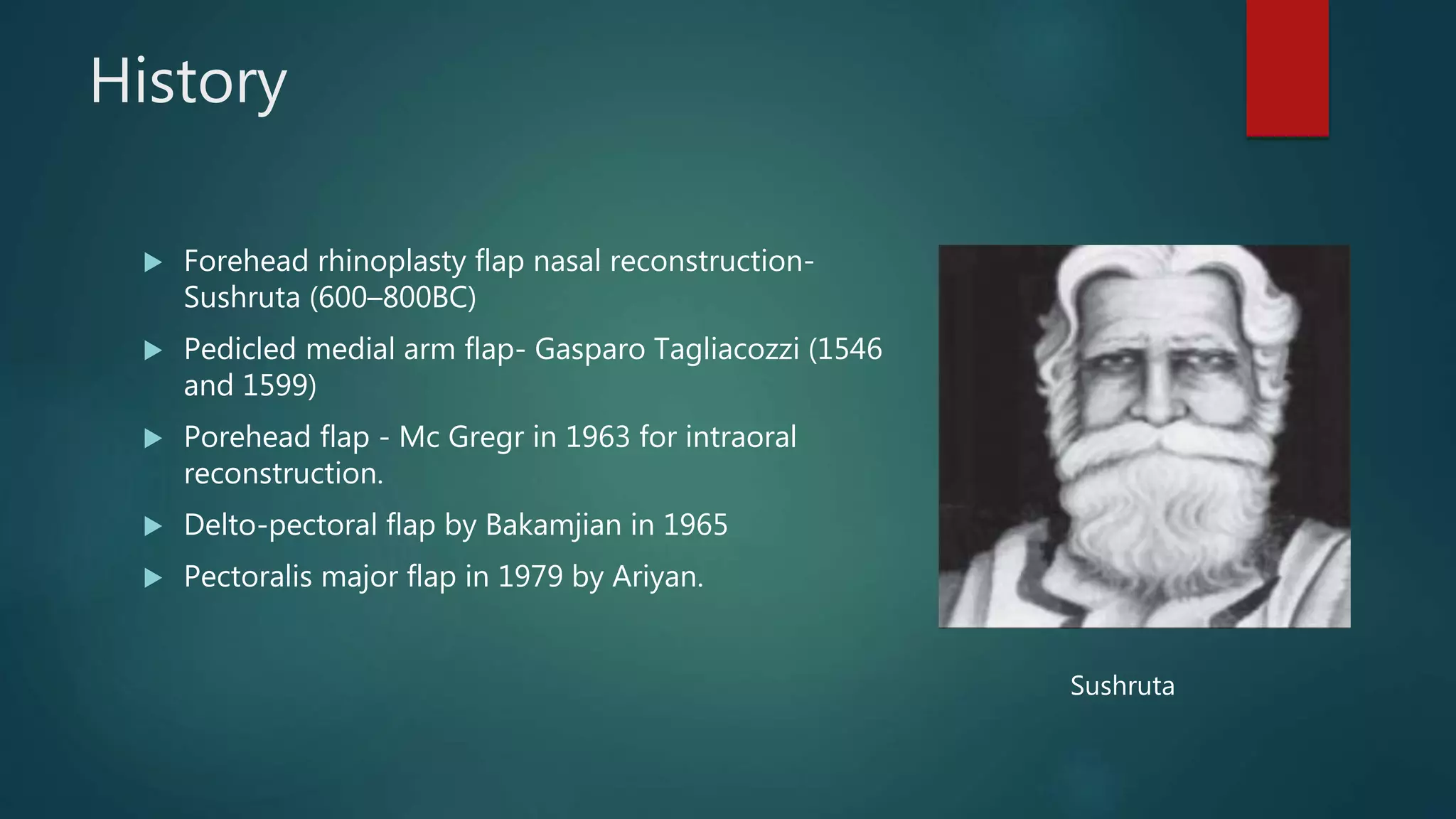 History
 Forehead rhinoplasty flap nasal reconstruction-
Sushruta (600–800BC)
 Pedicled medial arm flap- Gasparo Tagliacozzi (1546
and 1599)
 Porehead flap - Mc Gregr in 1963 for intraoral
reconstruction.
 Delto-pectoral flap by Bakamjian in 1965
 Pectoralis major flap in 1979 by Ariyan.
Sushruta
 
