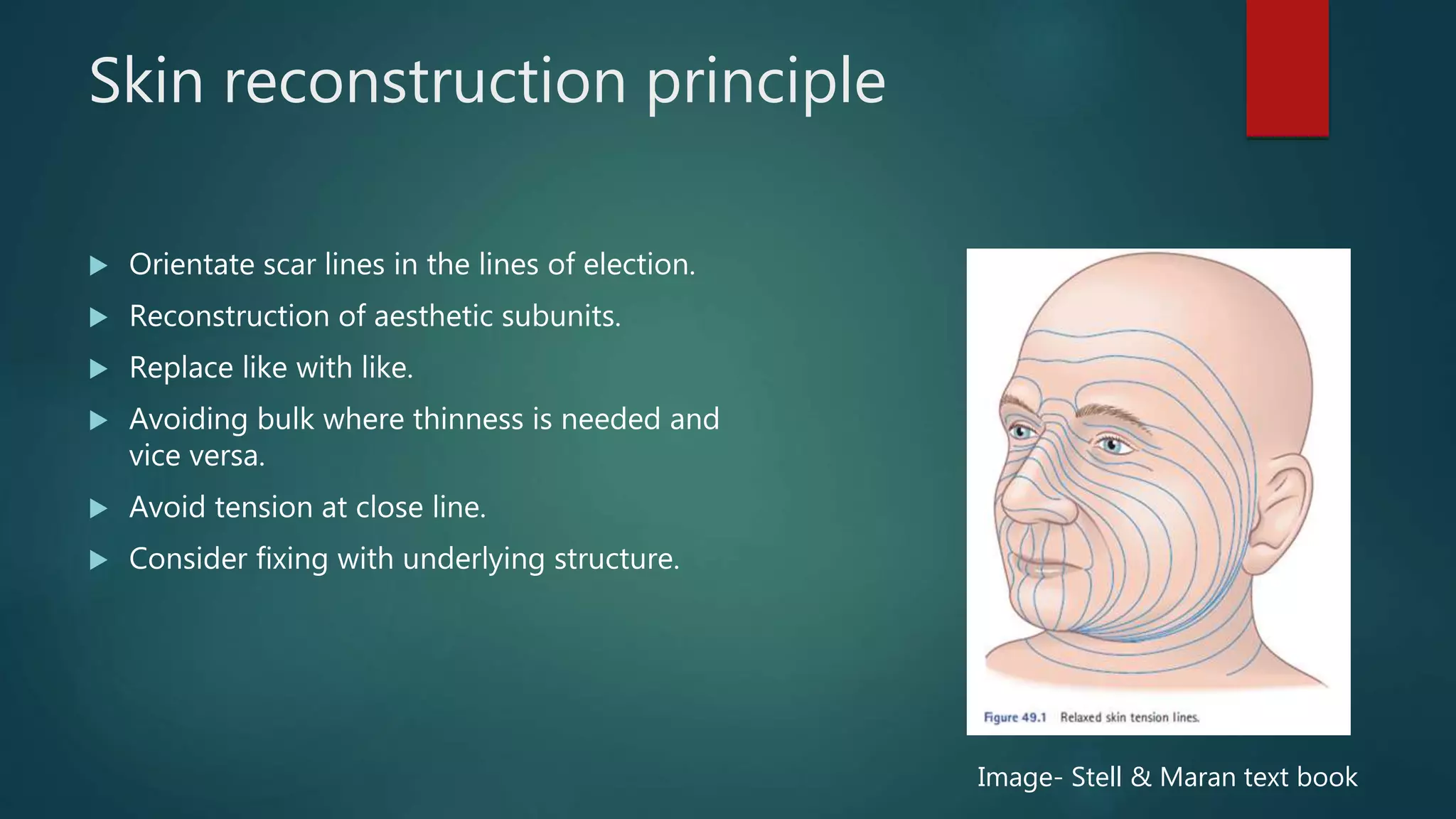 Skin reconstruction principle
 Orientate scar lines in the lines of election.
 Reconstruction of aesthetic subunits.
 Replace like with like.
 Avoiding bulk where thinness is needed and
vice versa.
 Avoid tension at close line.
 Consider fixing with underlying structure.
Image- Stell & Maran text book
 