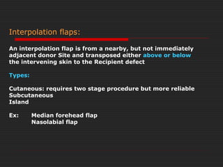 Interpolation flaps: 
An interpolation flap is from a nearby, but not immediately 
adjacent donor Site and transposed either above or below 
the intervening skin to the Recipient defect 
Types: 
Cutaneous: requires two stage procedure but more reliable 
Subcutaneous 
Island 
Ex: Median forehead flap 
Nasolabial flap 
 